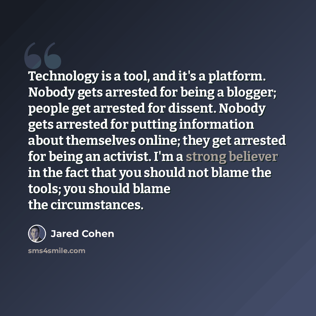“Technology is a tool, and it's a platform. Nobody gets arrested for being a blogger; people get arrested for dissent. Nobody gets arrested for putting information about themselves online; they get arrested for being an activist. I'm a strong believer in the fact that you should not blame the…” quote by Jared Cohen