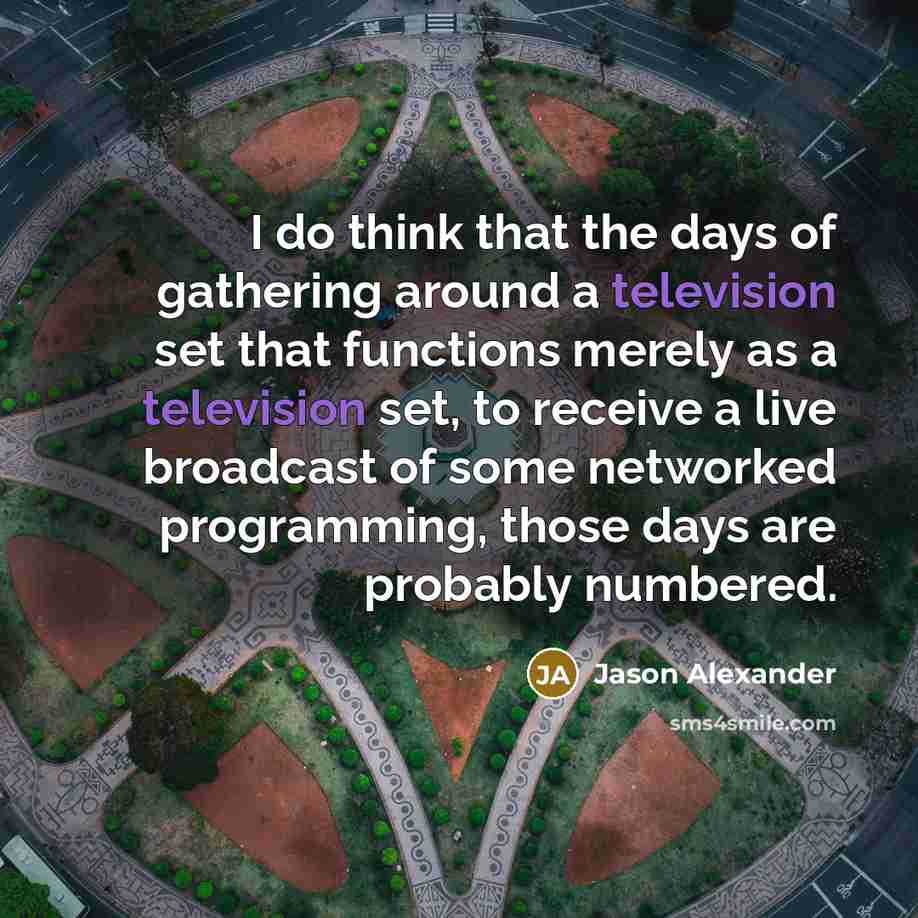 “I do think that the days of gathering around a television set that functions merely as a television set, to receive a live broadcast of some networked programming, those days are probably numbered.” quote by Jason Alexander