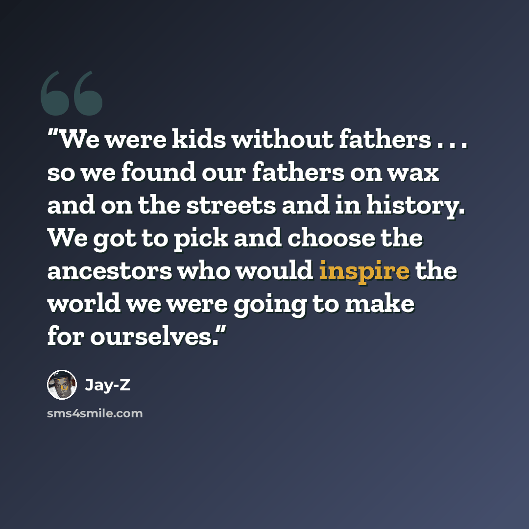 “We were kids without fathers . . . so we found our fathers on wax and on the streets and in history. We got to pick and choose the ancestors who would inspire the world we were going to make for ourselves.” quote by Jay-Z