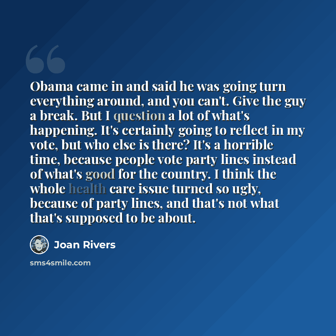 “Obama came in and said he was going turn everything around, and you can't. Give the guy a break. But I question a lot of what's happening. It's certainly going to reflect in my vote, but who else is there? It's a horrible time, because people vote party lines instead of what's good for the…” quote by Joan Rivers