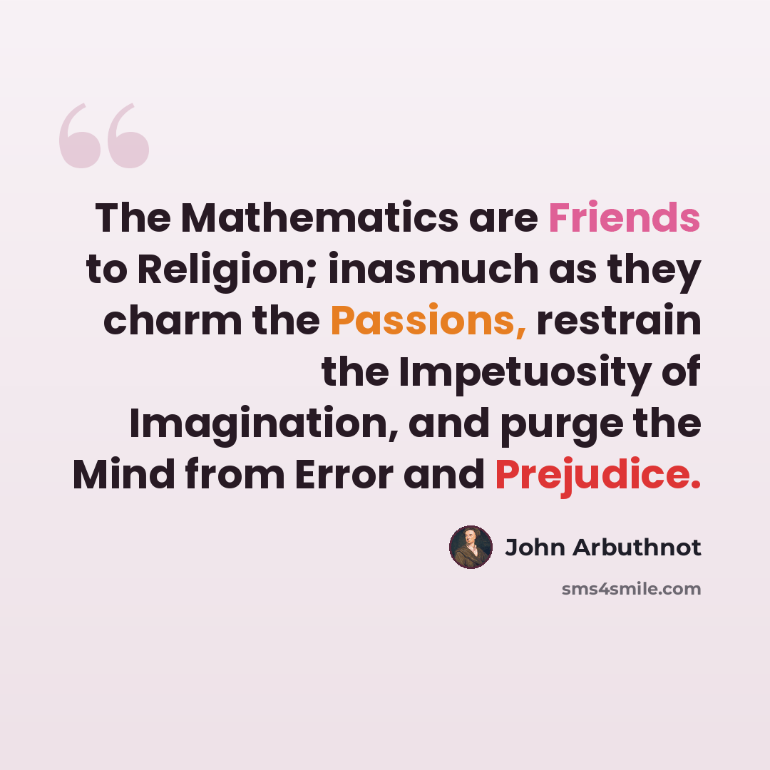 “The Mathematics are Friends to Religion; inasmuch as they charm the Passions, restrain the Impetuosity of Imagination, and purge the Mind from Error and Prejudice.” quote by John Arbuthnot