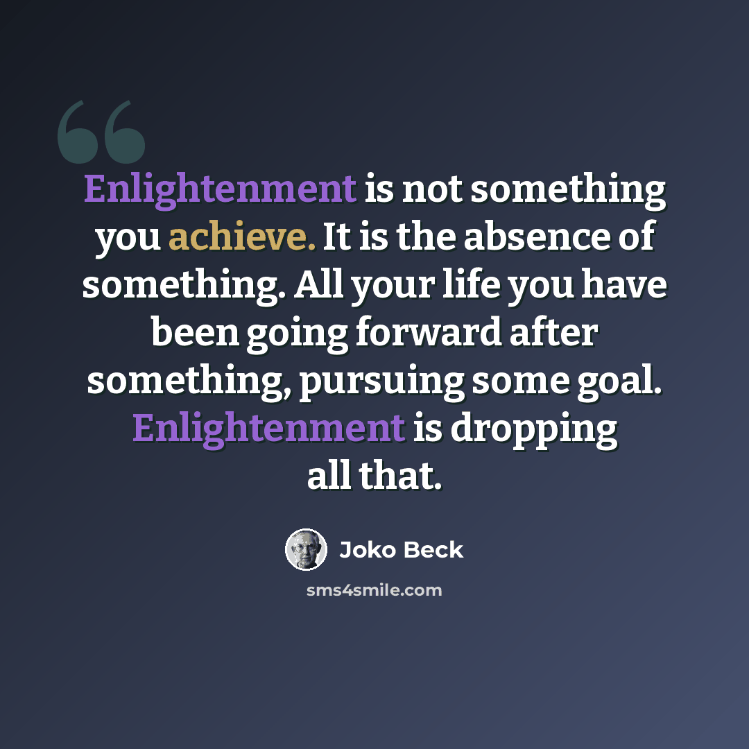 “Enlightenment is not something you achieve. It is the absence of something. All your life you have been going forward after something, pursuing some goal. Enlightenment is dropping all that.” quote by Joko Beck