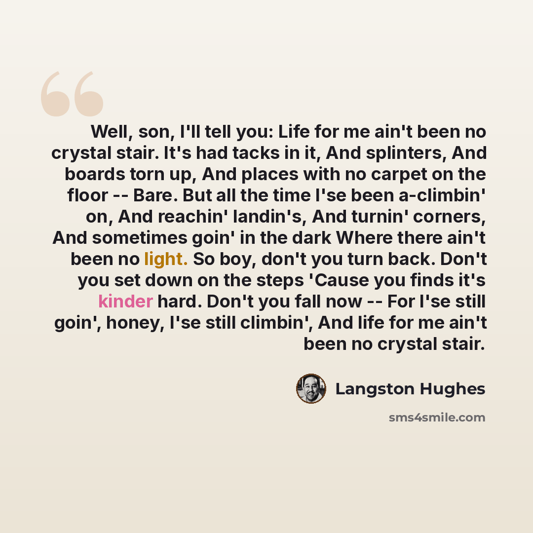 “Well, son, I'll tell you: Life for me ain't been no crystal stair. It's had tacks in it, And splinters, And boards torn up, And places with no carpet on the floor -- Bare. But all the time I'se been a-climbin' on, And reachin' landin's, And turnin' corners, And sometimes goin' in the dark Where…” quote by Langston Hughes