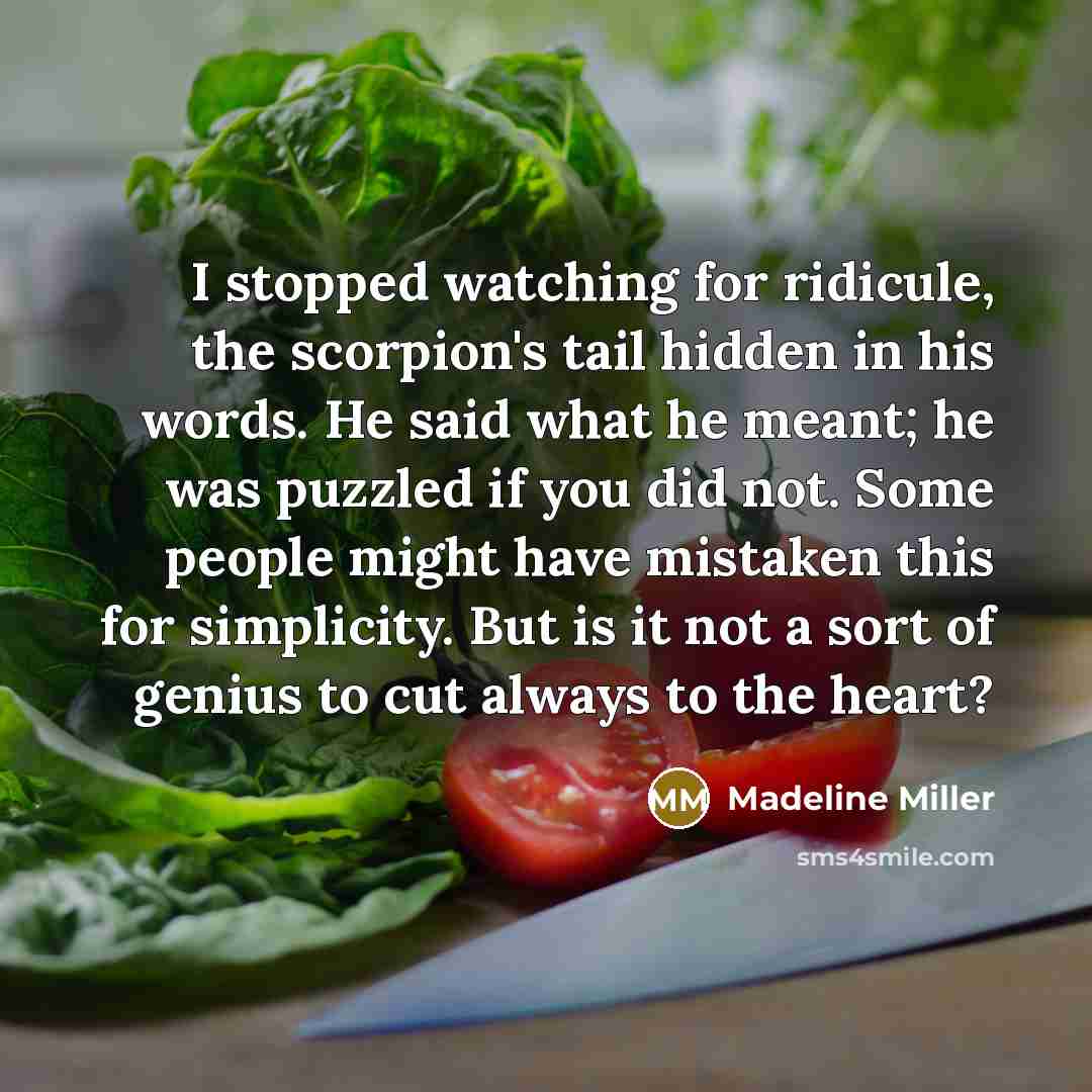 “I stopped watching for ridicule, the scorpion's tail hidden in his words. He said what he meant; he was puzzled if you did not. Some people might have mistaken this for simplicity. But is it not a sort of genius to cut always to the heart?” quote by Madeline Miller