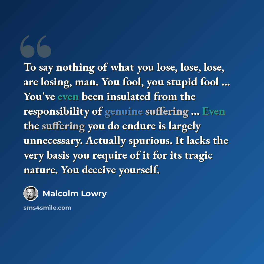 “To say nothing of what you lose, lose, lose, are losing, man. You fool, you stupid fool ... You've even been insulated from the responsibility of genuine suffering ... Even the suffering you do endure is largely unnecessary. Actually spurious. It lacks the very basis you require of it for its…” quote by Malcolm Lowry