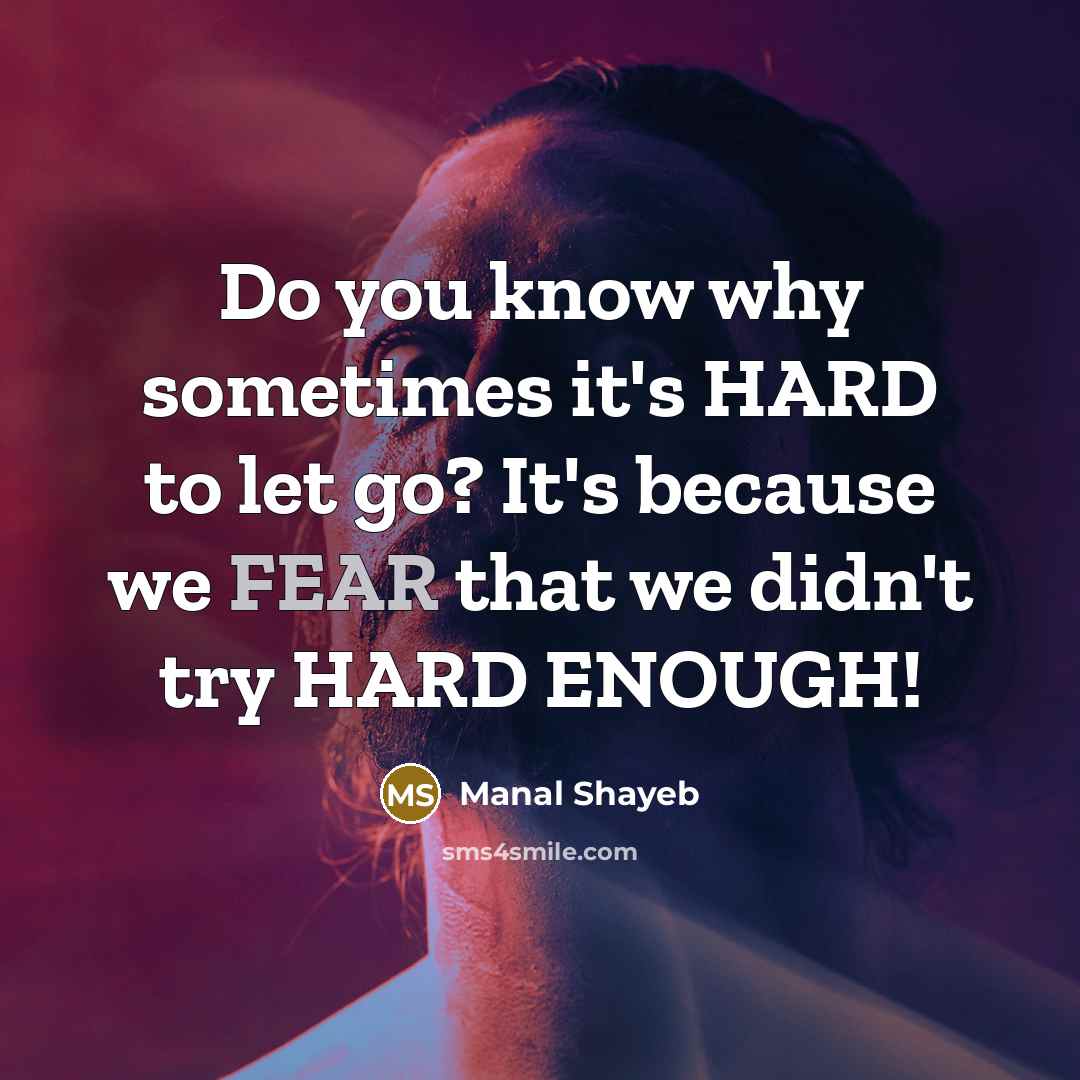 “Do you know why sometimes it's HARD to let go? It's because we FEAR that we didn't try HARD ENOUGH!” quote by Manal Shayeb