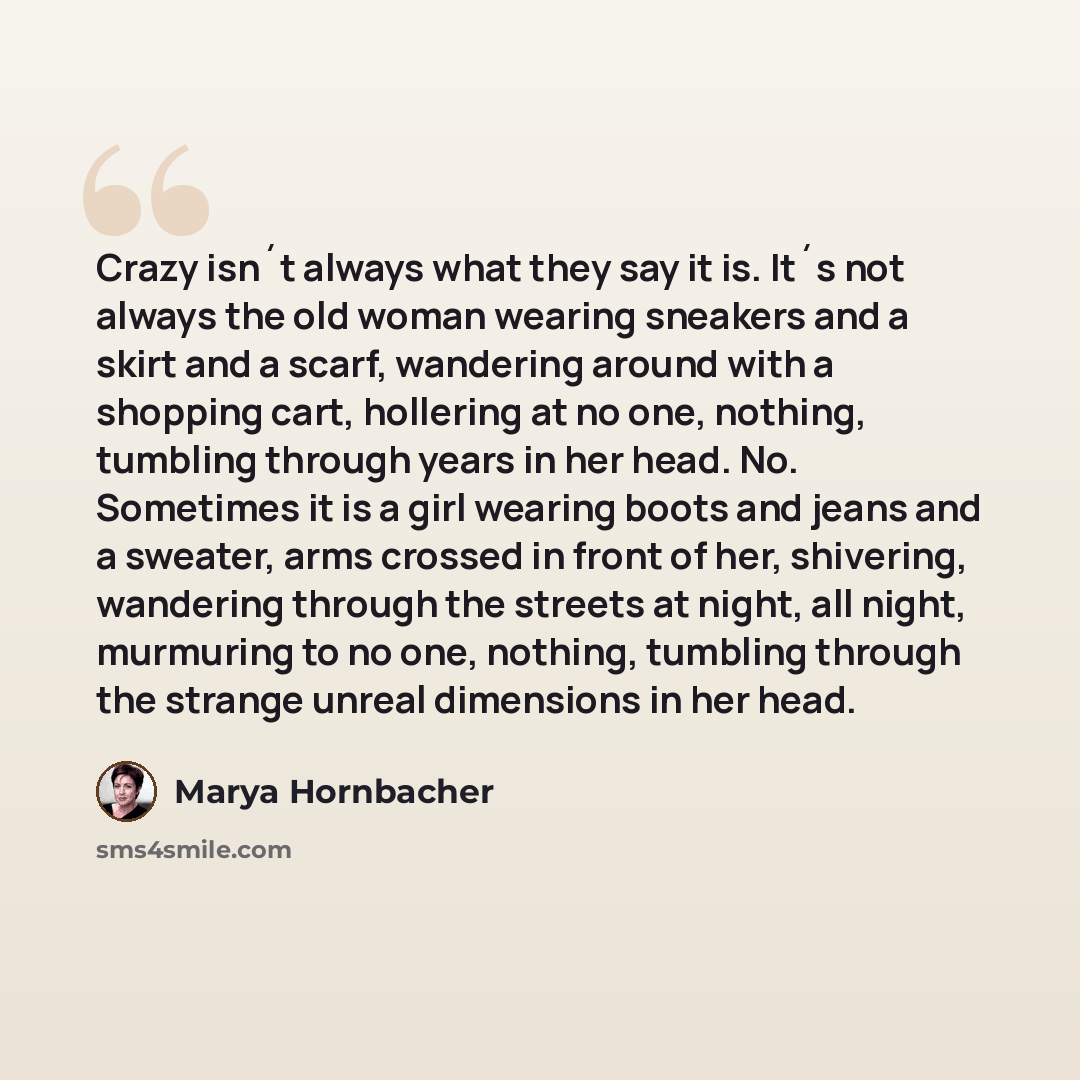 “Crazy isn´t always what they say it is. It´s not always the old woman wearing sneakers and a skirt and a scarf, wandering around with a shopping cart, hollering at no one, nothing, tumbling through years in her head. No. Sometimes it is a girl wearing boots and jeans and a sweater, arms crossed in…” quote by Marya Hornbacher