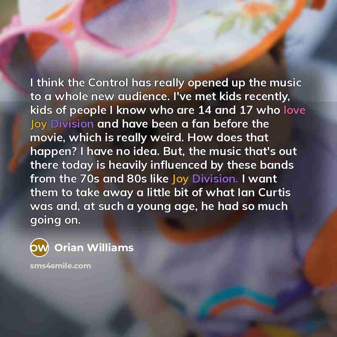 “I think the Control has really opened up the music to a whole new audience. I've met kids recently, kids of people I know who are 14 and 17 who love Joy Division and have been a fan before the movie, which is really weird. How does that happen? I have no idea. But, the music that's out there today…” quote by Orian Williams