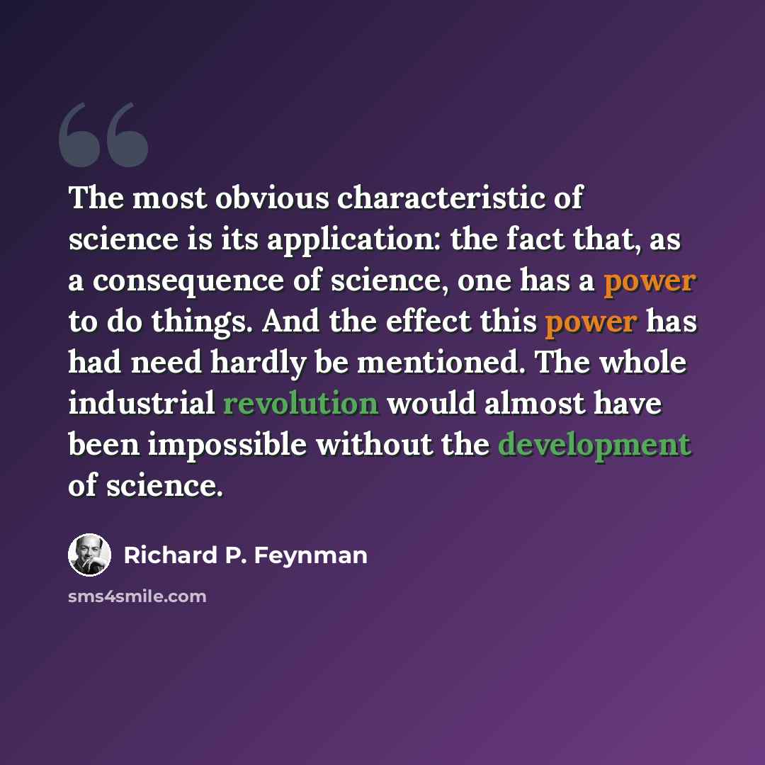 “The most obvious characteristic of science is its application: the fact that, as a consequence of science, one has a power to do things. And the effect this power has had need hardly be mentioned. The whole industrial revolution would almost have been impossible without the development of science.” quote by Richard P. Feynman