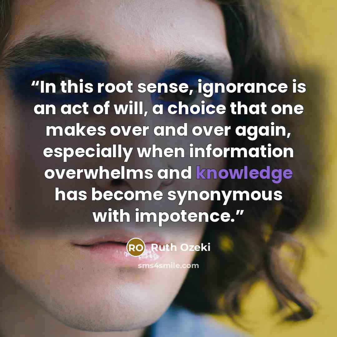 “In this root sense, ignorance is an act of will, a choice that one makes over and over again, especially when information overwhelms and knowledge has become synonymous with impotence.” quote by Ruth Ozeki