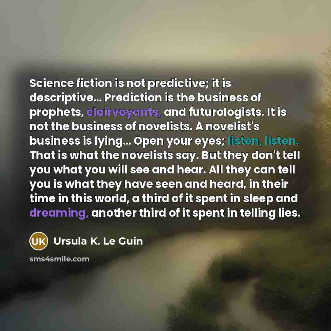 “Science fiction is not predictive; it is descriptive… Prediction is the business of prophets, clairvoyants, and futurologists. It is not the business of novelists. A novelist's business is lying… Open your eyes; listen, listen. That is what the novelists say. But they don't tell you what you will…” quote by Ursula K. Le Guin