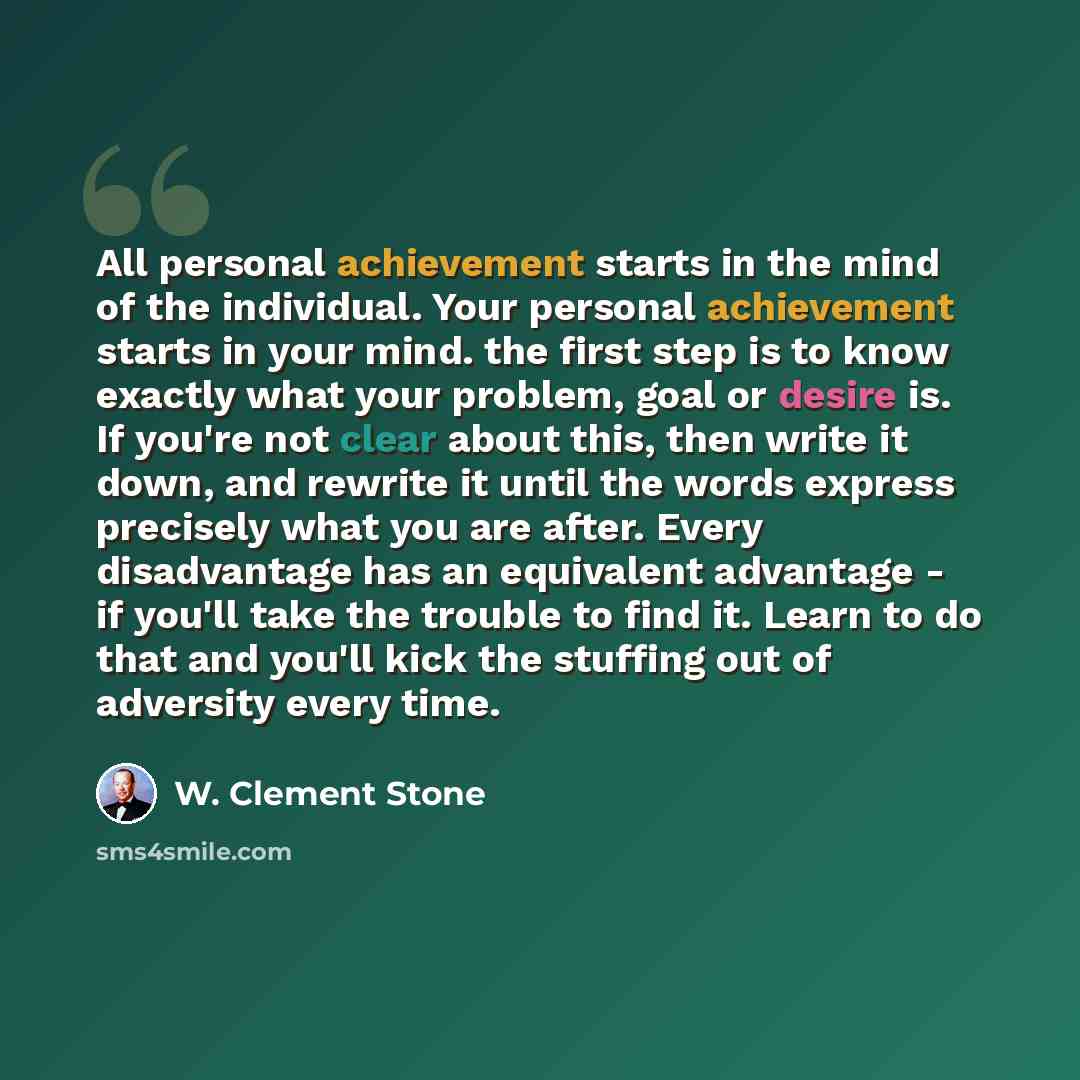 “All personal achievement starts in the mind of the individual. Your personal achievement starts in your mind. the first step is to know exactly what your problem, goal or desire is. If you're not clear about this, then write it down, and rewrite it until the words express precisely what you are…” quote by W. Clement Stone