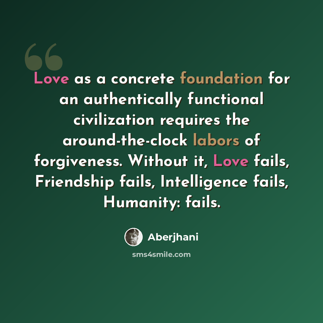 “Love as a concrete foundation for an authentically functional civilization requires the around-the-clock labors of forgiveness. Without it, Love fails, Friendship fails, Intelligence fails, Humanity: fails.” quote by Aberjhani