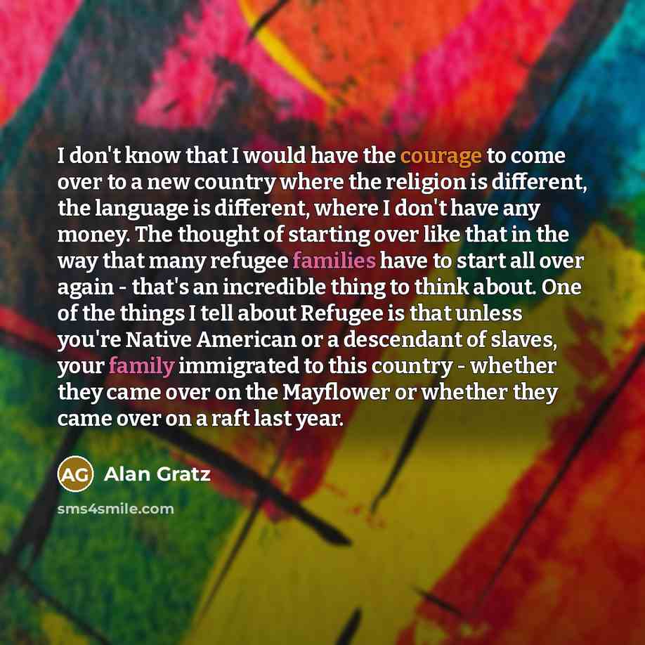 “I don't know that I would have the courage to come over to a new country where the religion is different, the language is different, where I don't have any money. The thought of starting over like that in the way that many refugee families have to start all over again - that's an incredible thing…” quote by Alan Gratz