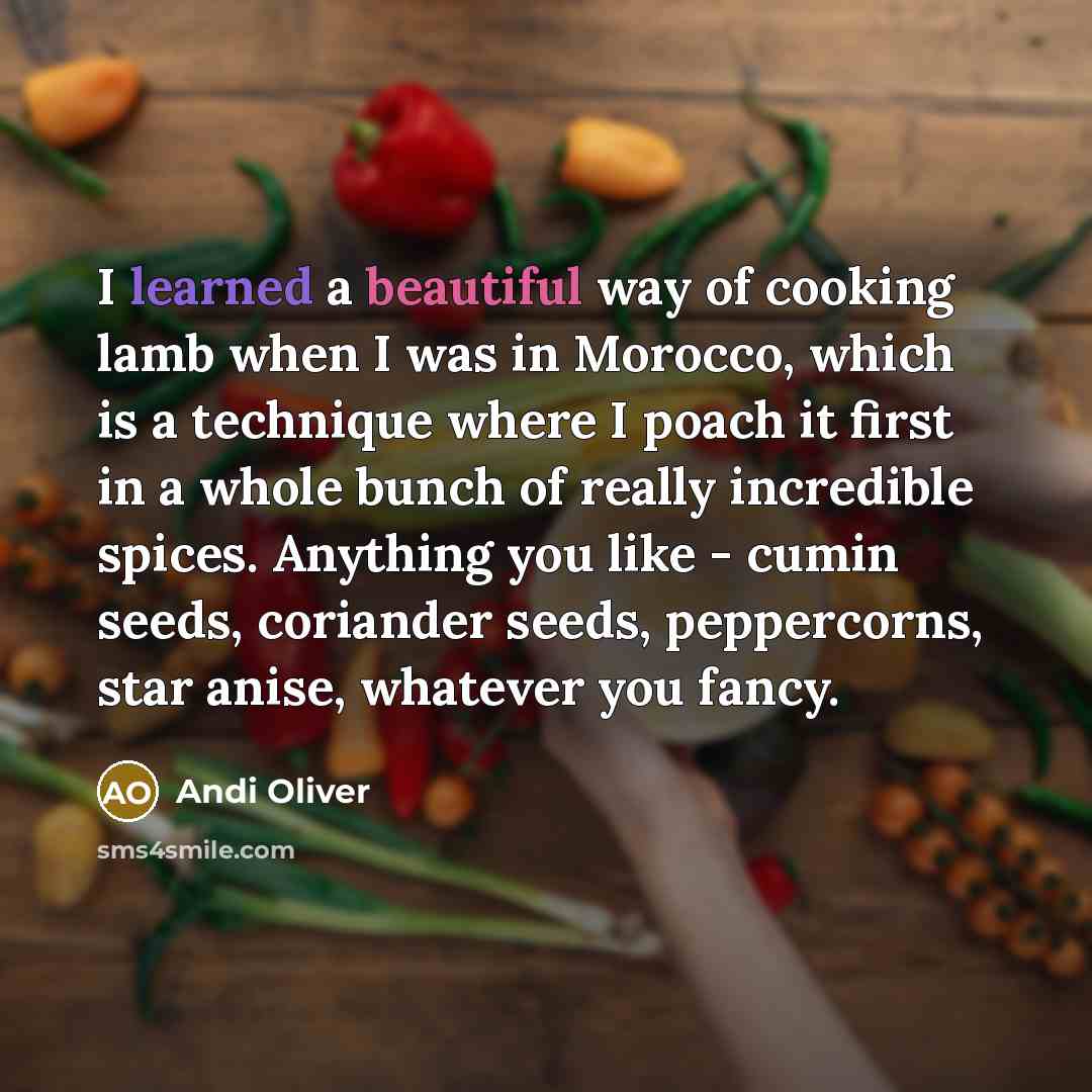 “I learned a beautiful way of cooking lamb when I was in Morocco, which is a technique where I poach it first in a whole bunch of really incredible spices. Anything you like - cumin seeds, coriander seeds, peppercorns, star anise, whatever you fancy.” quote by Andi Oliver