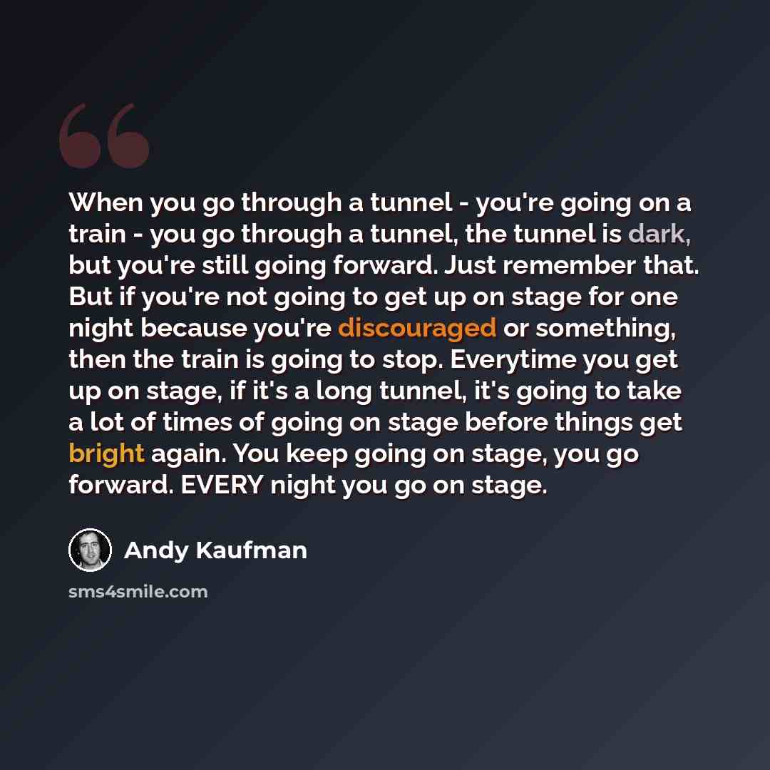 “When you go through a tunnel - you're going on a train - you go through a tunnel, the tunnel is dark, but you're still going forward. Just remember that. But if you're not going to get up on stage for one night because you're discouraged or something, then the train is going to stop. Everytime you…” quote by Andy Kaufman