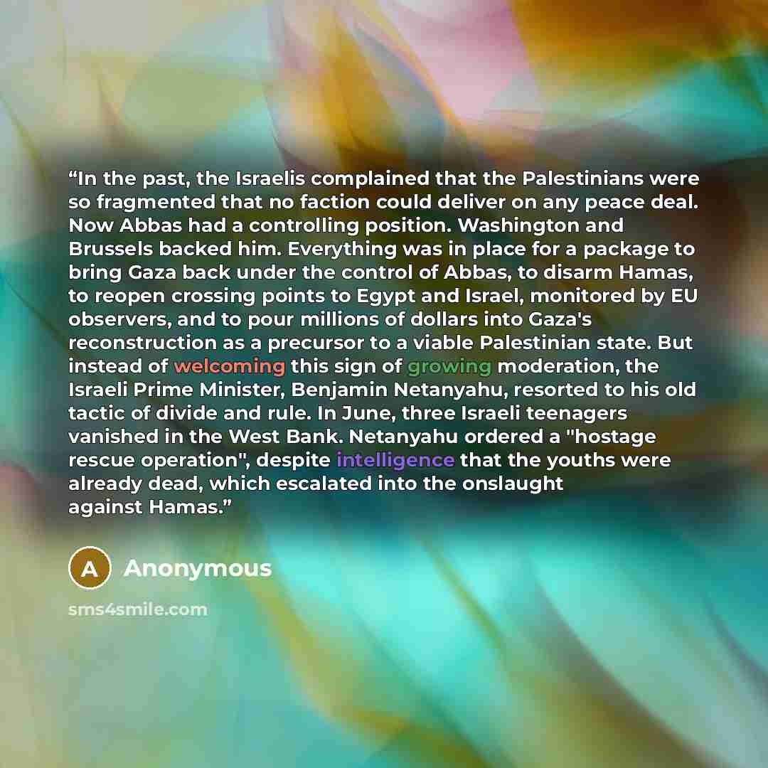 “In the past, the Israelis complained that the Palestinians were so fragmented that no faction could deliver on any peace deal. Now Abbas had a controlling position. Washington and Brussels backed him. Everything was in place for a package to bring Gaza back under the control of Abbas, to disarm…” quote by Anonymous