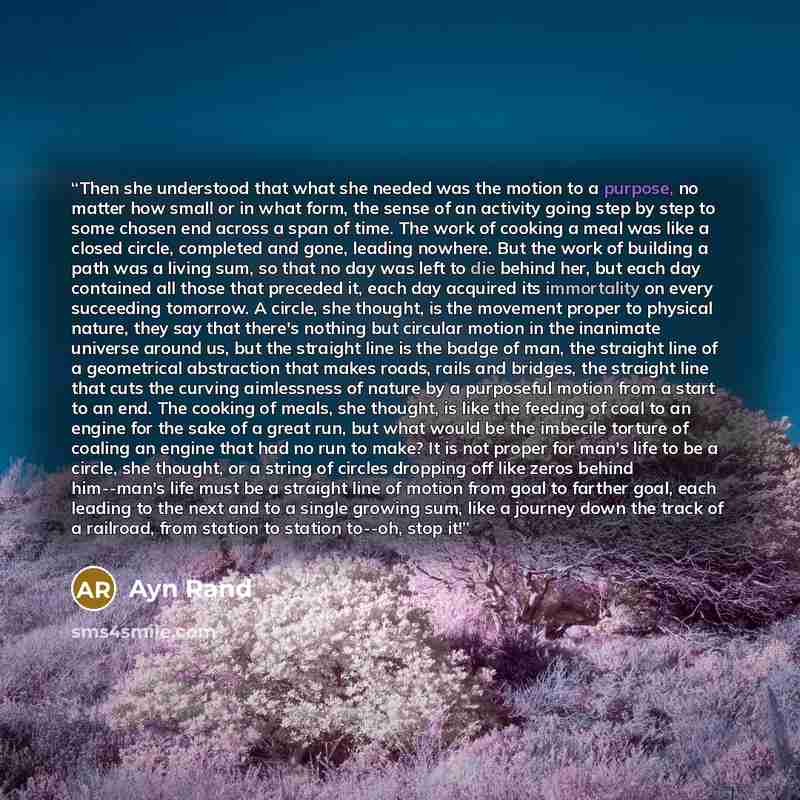 “Then she understood that what she needed was the motion to a purpose, no matter how small or in what form, the sense of an activity going step by step to some chosen end across a span of time. The work of cooking a meal was like a closed circle, completed and gone, leading nowhere. But the work of…” quote by Ayn Rand