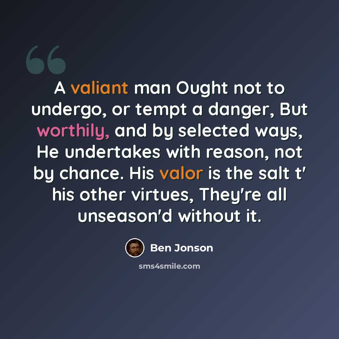 “A valiant man Ought not to undergo, or tempt a danger, But worthily, and by selected ways, He undertakes with reason, not by chance. His valor is the salt t' his other virtues, They're all unseason'd without it.” quote by Ben Jonson