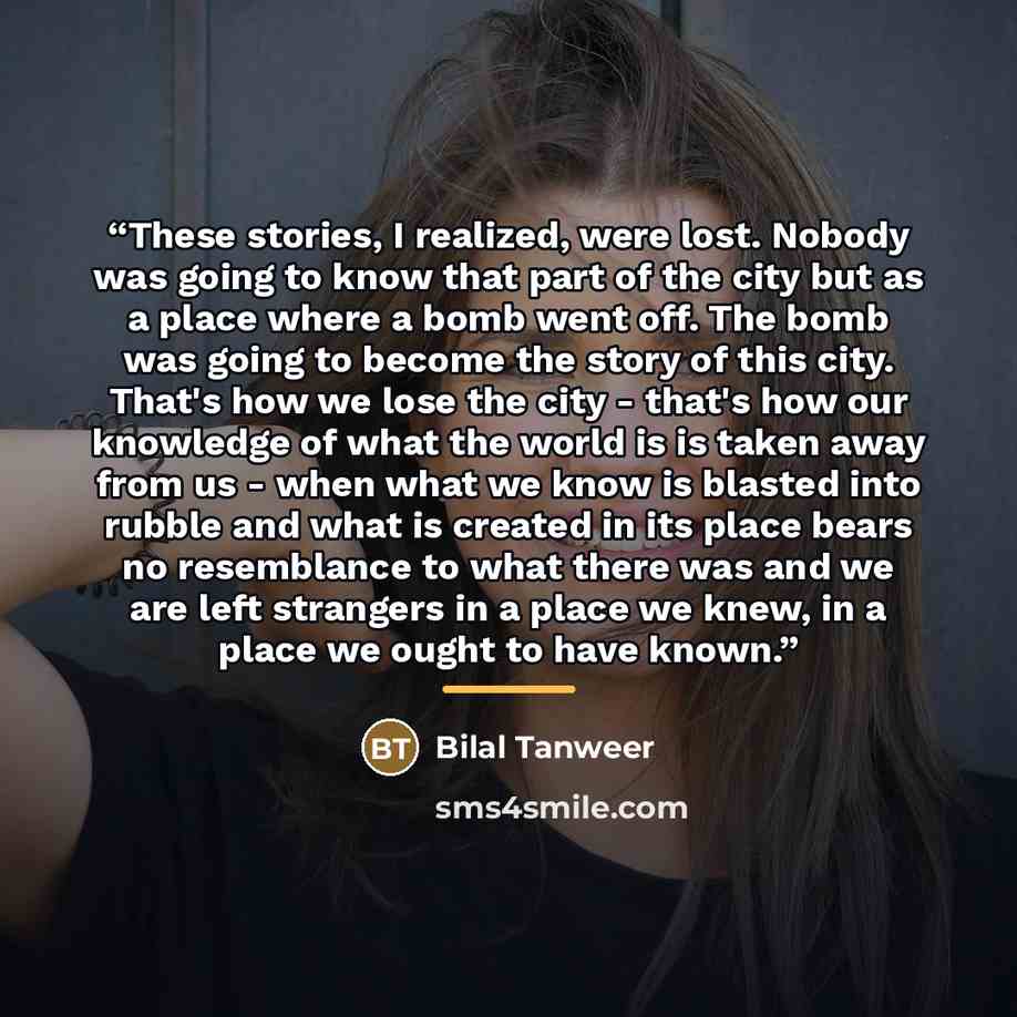 “These stories, I realized, were lost. Nobody was going to know that part of the city but as a place where a bomb went off. The bomb was going to become the story of this city. That's how we lose the city - that's how our knowledge of what the world is is taken away from us - when what we know is…” quote by Bilal Tanweer