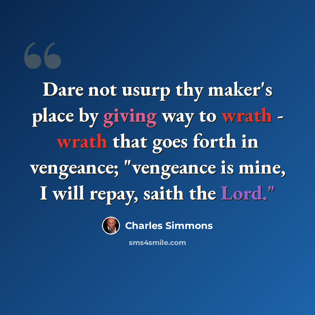 “Dare not usurp thy maker's place by giving way to wrath - wrath that goes forth in vengeance; "vengeance is mine, I will repay, saith the Lord."” quote by Charles Simmons