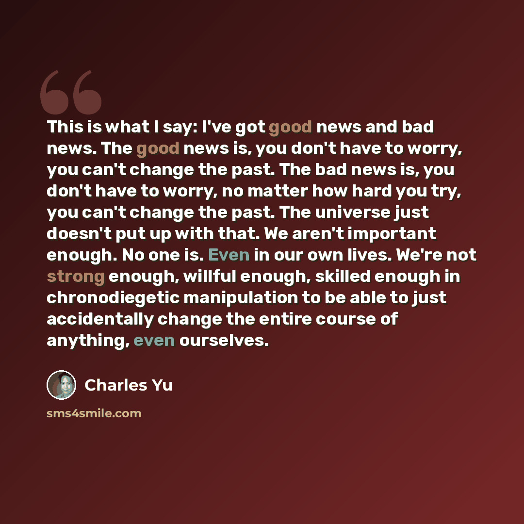 “This is what I say: I've got good news and bad news. The good news is, you don't have to worry, you can't change the past. The bad news is, you don't have to worry, no matter how hard you try, you can't change the past. The universe just doesn't put up with that. We aren't important enough. No one…” quote by Charles Yu