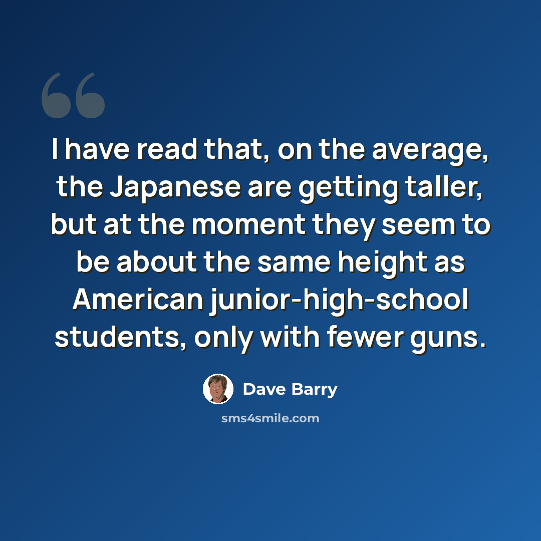 “I have read that, on the average, the Japanese are getting taller, but at the moment they seem to be about the same height as American junior-high-school students, only with fewer guns.” quote by Dave Barry