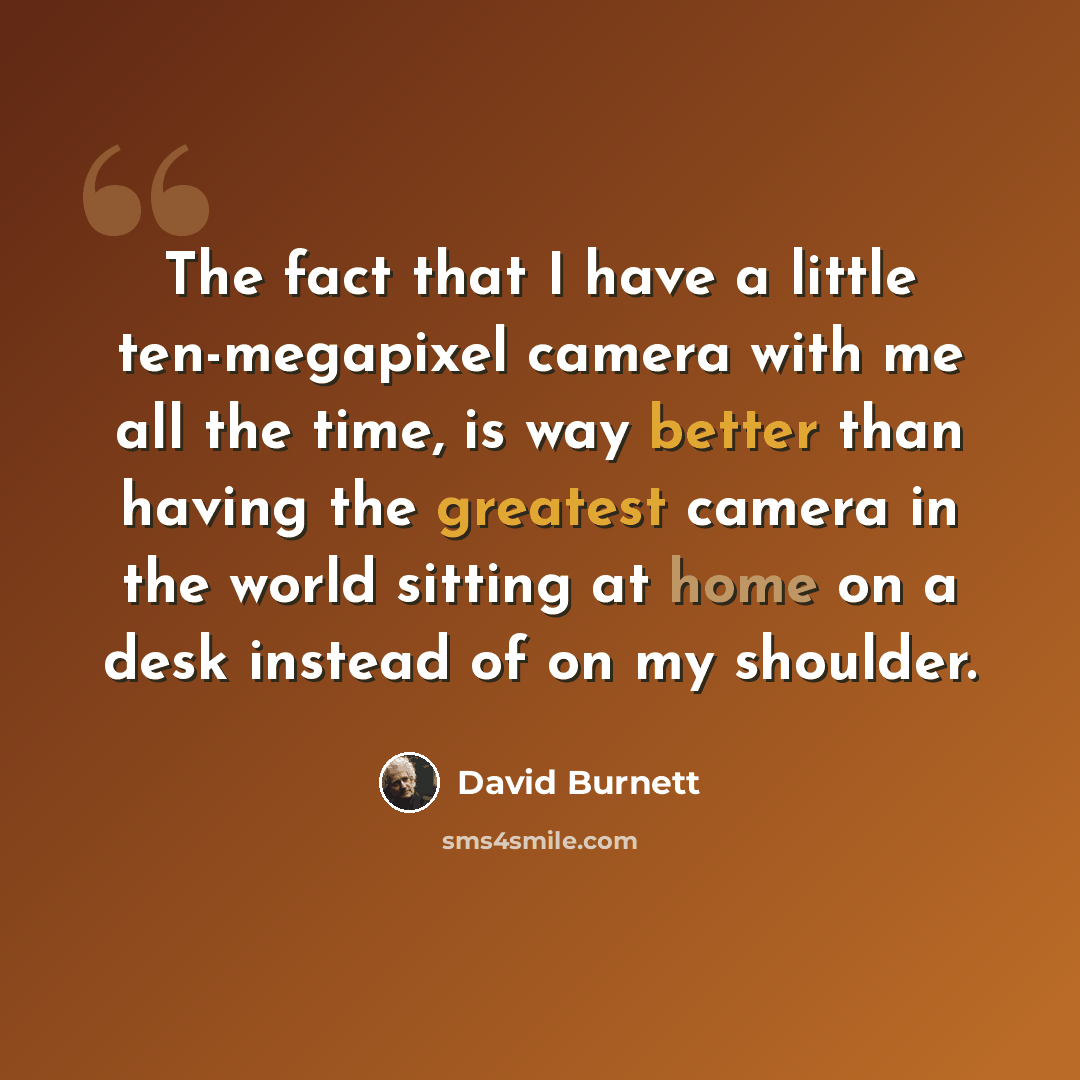 “The fact that I have a little ten-megapixel camera with me all the time, is way better than having the greatest camera in the world sitting at home on a desk instead of on my shoulder.” quote by David Burnett