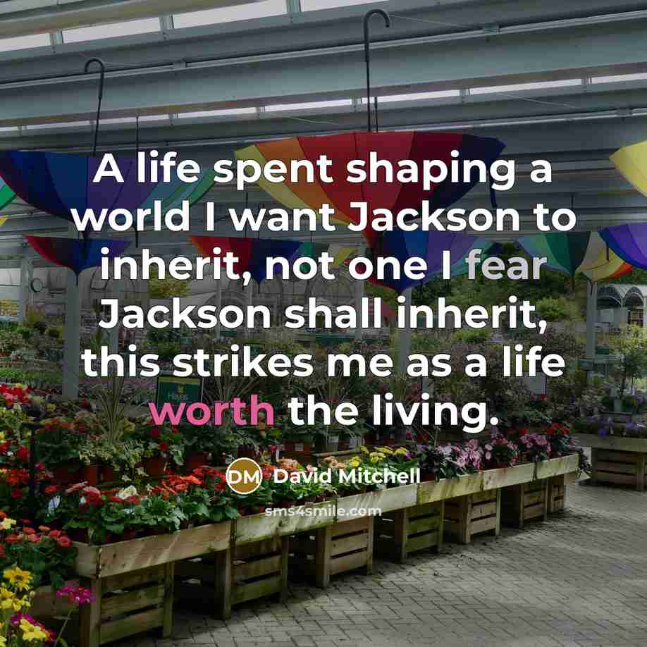 “A life spent shaping a world I want Jackson to inherit, not one I fear Jackson shall inherit, this strikes me as a life worth the living.” quote by David Mitchell