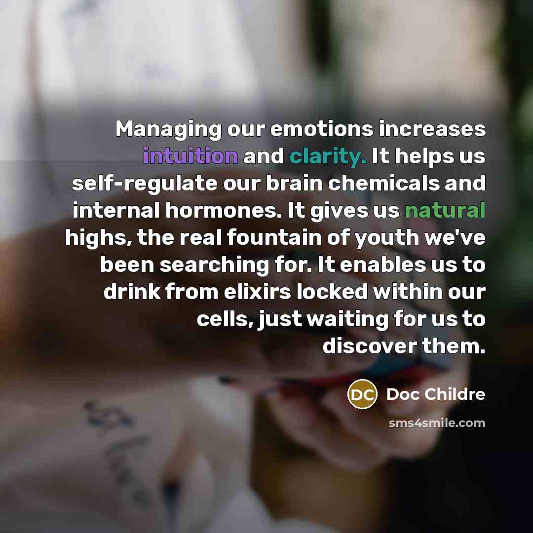 “Managing our emotions increases intuition and clarity. It helps us self-regulate our brain chemicals and internal hormones. It gives us natural highs, the real fountain of youth we've been searching for. It enables us to drink from elixirs locked within our cells, just waiting for us to discover…” quote by Doc Childre