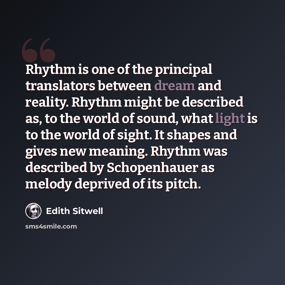 “Rhythm is one of the principal translators between dream and reality. Rhythm might be described as, to the world of sound, what light is to the world of sight. It shapes and gives new meaning. Rhythm was described by Schopenhauer as melody deprived of its pitch.” quote by Edith Sitwell