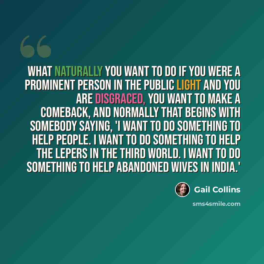 “What naturally you want to do if you were a prominent person in the public light and you are disgraced, you want to make a comeback, and normally that begins with somebody saying, 'I want to do something to help people. I want to do something to help the lepers in the Third World. I want to do…” quote by Gail Collins