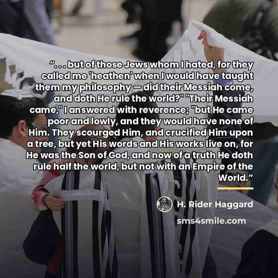 “. . . but of those Jews whom I hated, for they called me 'heathen' when I would have taught them my philosophy — did their Messiah come, and doth He rule the world?" "Their Messiah came," I answered with reverence; "but He came poor and lowly, and they would have none of Him. They scourged Him…” quote by H. Rider Haggard