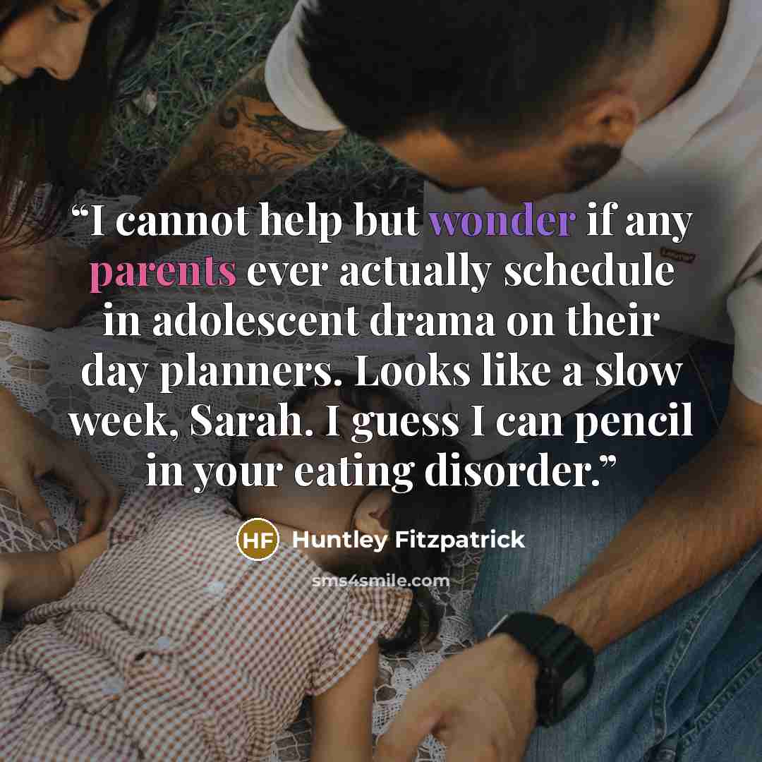 “I cannot help but wonder if any parents ever actually schedule in adolescent drama on their day planners. Looks like a slow week, Sarah. I guess I can pencil in your eating disorder.” quote by Huntley Fitzpatrick