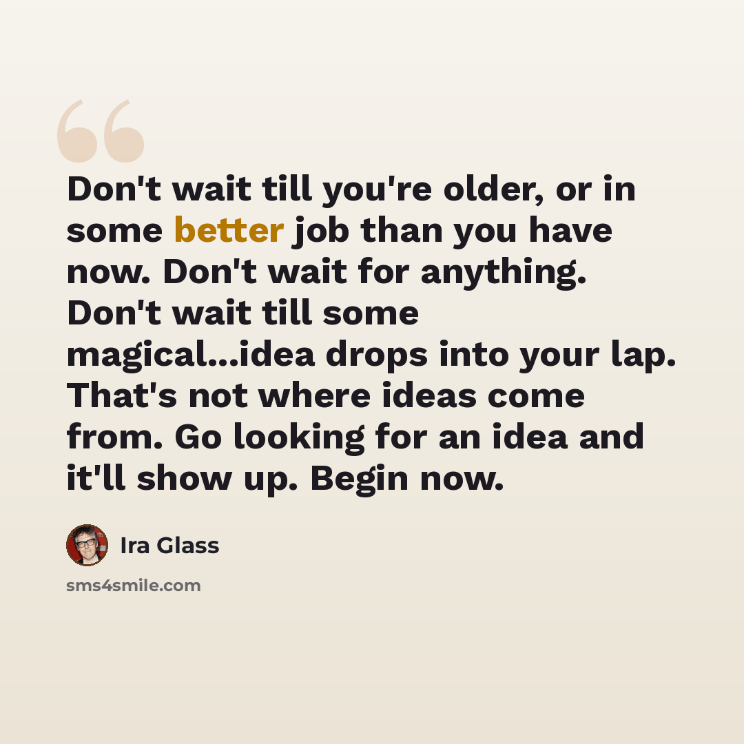 “Don't wait till you're older, or in some better job than you have now. Don't wait for anything. Don't wait till some magical...idea drops into your lap. That's not where ideas come from. Go looking for an idea and it'll show up. Begin now.” quote by Ira Glass