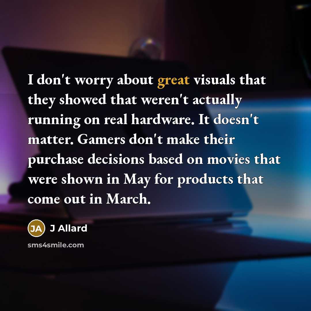 “I don't worry about great visuals that they showed that weren't actually running on real hardware. It doesn't matter. Gamers don't make their purchase decisions based on movies that were shown in May for products that come out in March.” quote by J Allard