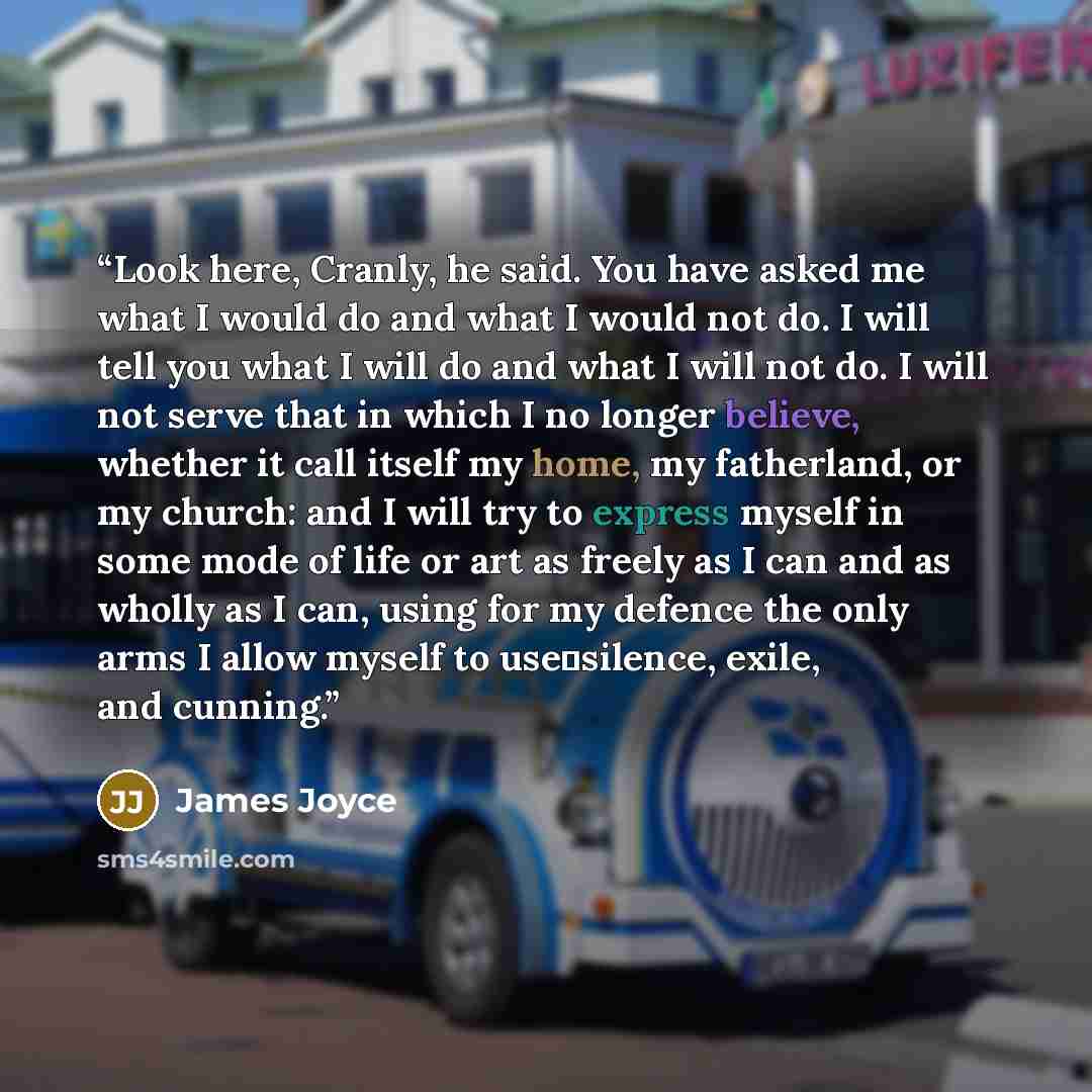 “Look here, Cranly, he said. You have asked me what I would do and what I would not do. I will tell you what I will do and what I will not do. I will not serve that in which I no longer believe, whether it call itself my home, my fatherland, or my church: and I will try to express myself in some…” quote by James Joyce