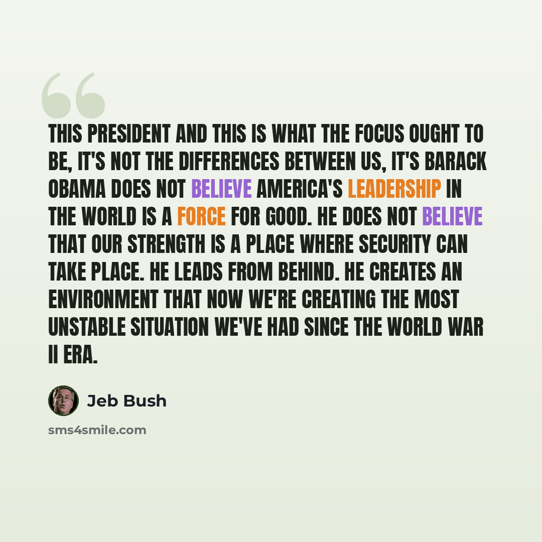 “This president and this is what the focus ought to be, it's not the differences between us, it's Barack Obama does not believe America's leadership in the world is a force for good. He does not believe that our strength is a place where security can take place. He leads from behind. He creates an…” quote by Jeb Bush