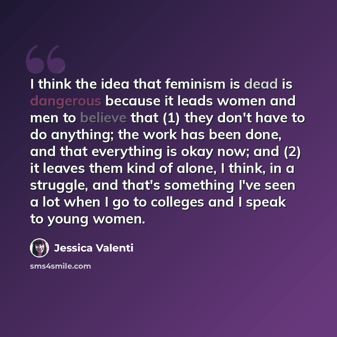 “I think the idea that feminism is dead is dangerous because it leads women and men to believe that (1) they don't have to do anything; the work has been done, and that everything is okay now; and (2) it leaves them kind of alone, I think, in a struggle, and that's something I've seen a lot when I…” quote by Jessica Valenti