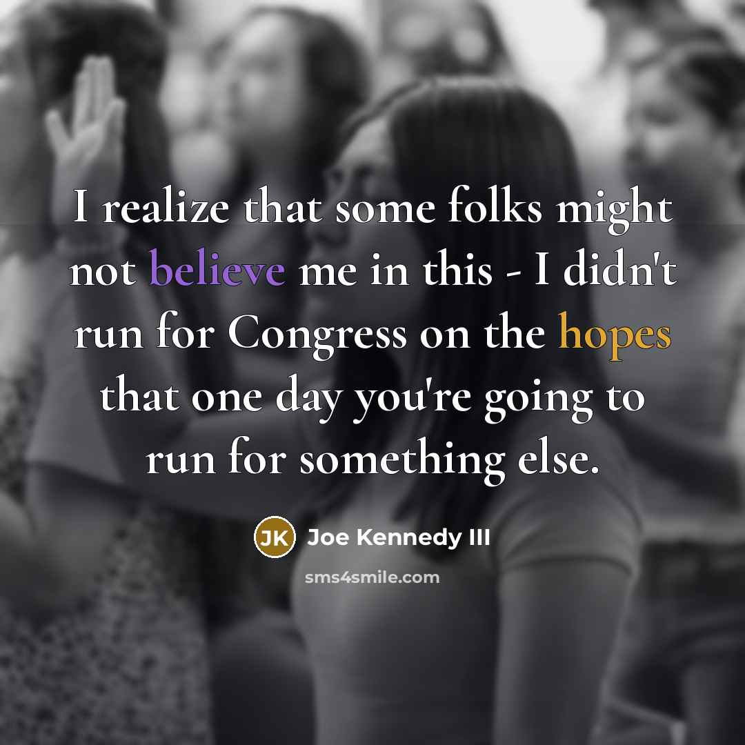 “I realize that some folks might not believe me in this - I didn't run for Congress on the hopes that one day you're going to run for something else.” quote by Joe Kennedy III