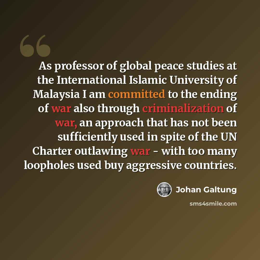 “As professor of global peace studies at the International Islamic University of Malaysia I am committed to the ending of war also through criminalization of war, an approach that has not been sufficiently used in spite of the UN Charter outlawing war - with too many loopholes used buy aggressive…” quote by Johan Galtung