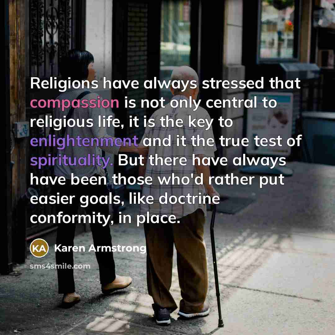 “Religions have always stressed that compassion is not only central to religious life, it is the key to enlightenment and it the true test of spirituality. But there have always have been those who'd rather put easier goals, like doctrine conformity, in place.” quote by Karen Armstrong