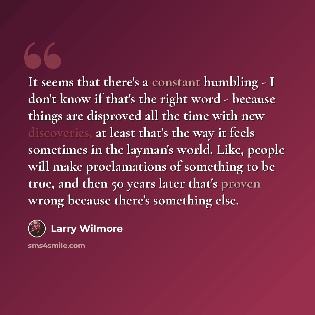 “It seems that there's a constant humbling - I don't know if that's the right word - because things are disproved all the time with new discoveries, at least that's the way it feels sometimes in the layman's world. Like, people will make proclamations of something to be true, and then 50 years…” quote by Larry Wilmore