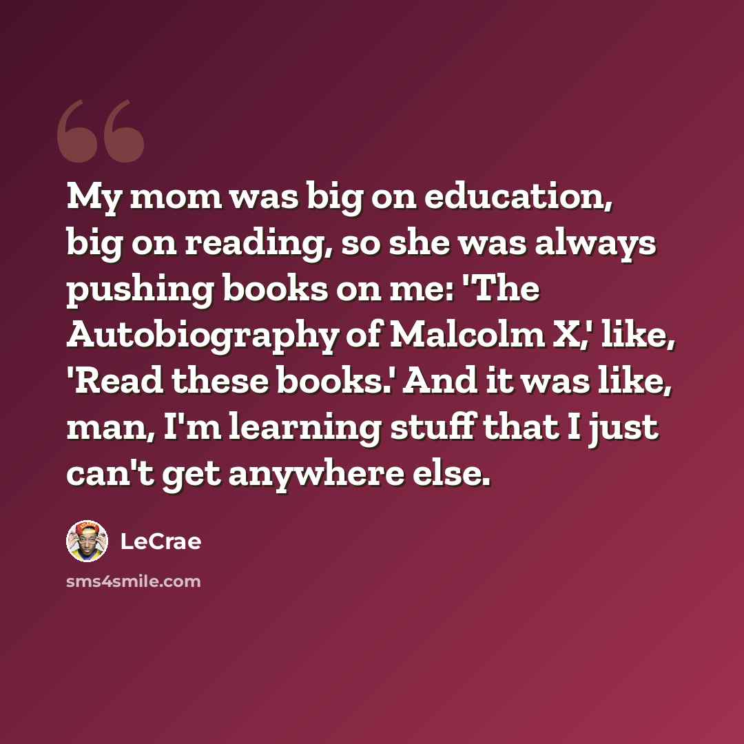 “My mom was big on education, big on reading, so she was always pushing books on me: 'The Autobiography of Malcolm X,' like, 'Read these books.' And it was like, man, I'm learning stuff that I just can't get anywhere else.” quote by Lecrae