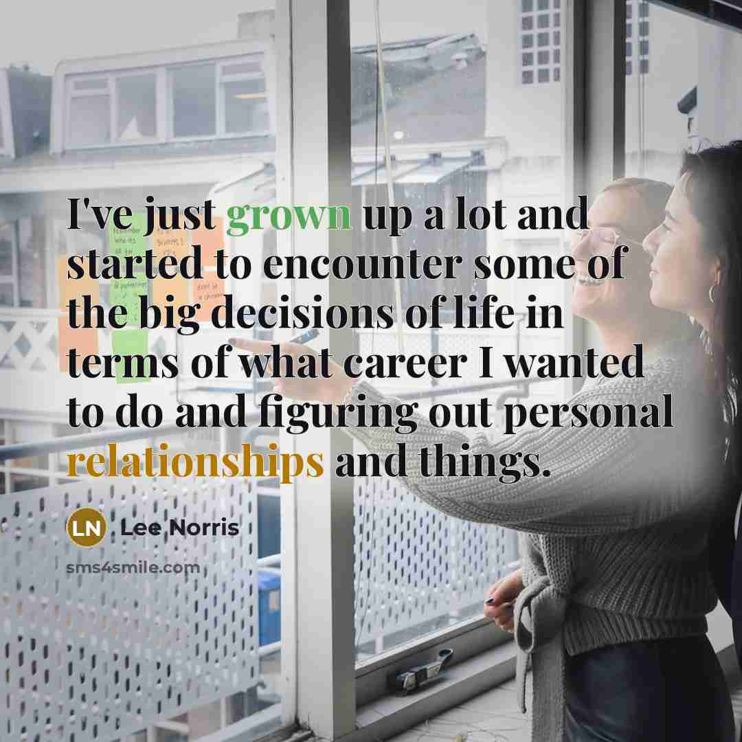 “I've just grown up a lot and started to encounter some of the big decisions of life in terms of what career I wanted to do and figuring out personal relationships and things.” quote by Lee Norris