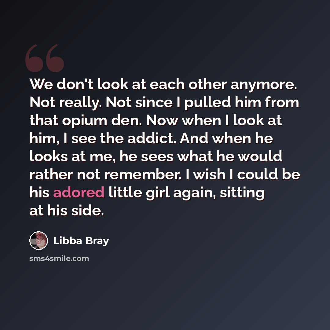“We don't look at each other anymore. Not really. Not since I pulled him from that opium den. Now when I look at him, I see the addict. And when he looks at me, he sees what he would rather not remember. I wish I could be his adored little girl again, sitting at his side.” quote by Libba Bray
