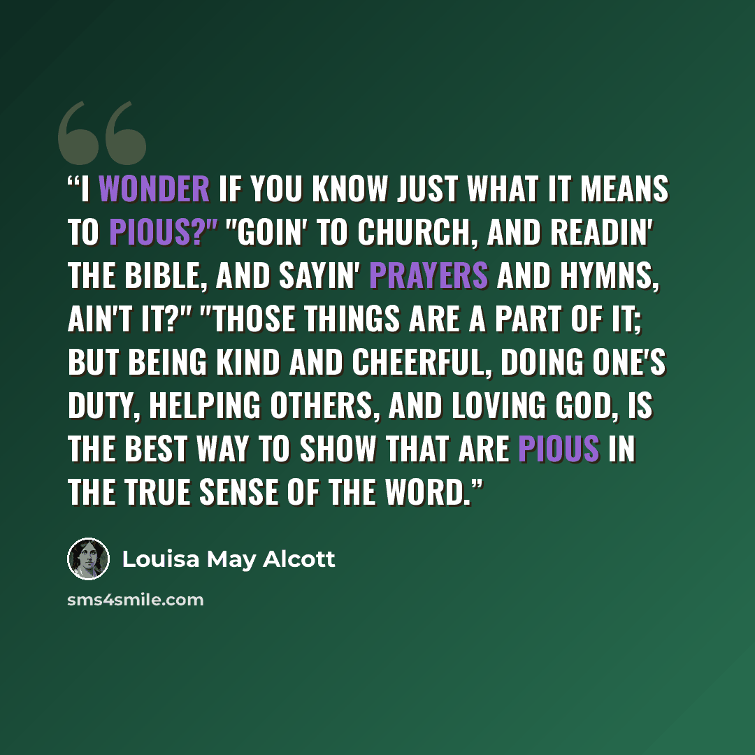 “I wonder if you know just what it means to pious?" "Goin' to church, and readin' the Bible, and sayin' prayers and hymns, ain't it?" "Those things are a part of it; but being kind and cheerful, doing one's duty, helping others, and loving God, is the best way to show that are pious in the true…” quote by Louisa May Alcott