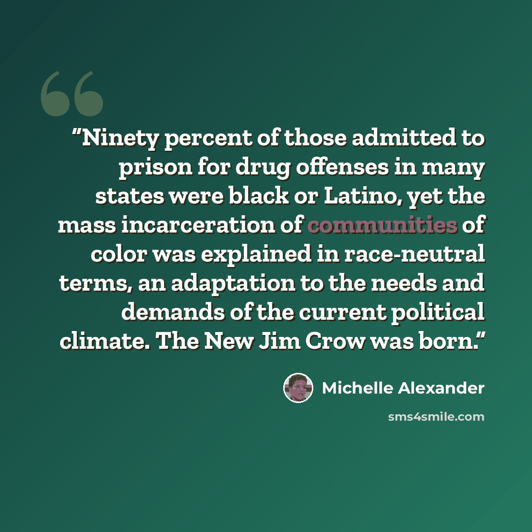 “Ninety percent of those admitted to prison for drug offenses in many states were black or Latino, yet the mass incarceration of communities of color was explained in race-neutral terms, an adaptation to the needs and demands of the current political climate. The New Jim Crow was born.” quote by Michelle Alexander