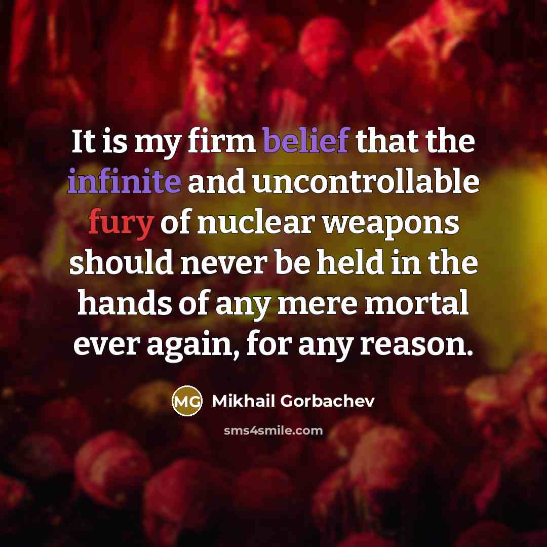 “It is my firm belief that the infinite and uncontrollable fury of nuclear weapons should never be held in the hands of any mere mortal ever again, for any reason.” quote by Mikhail Gorbachev