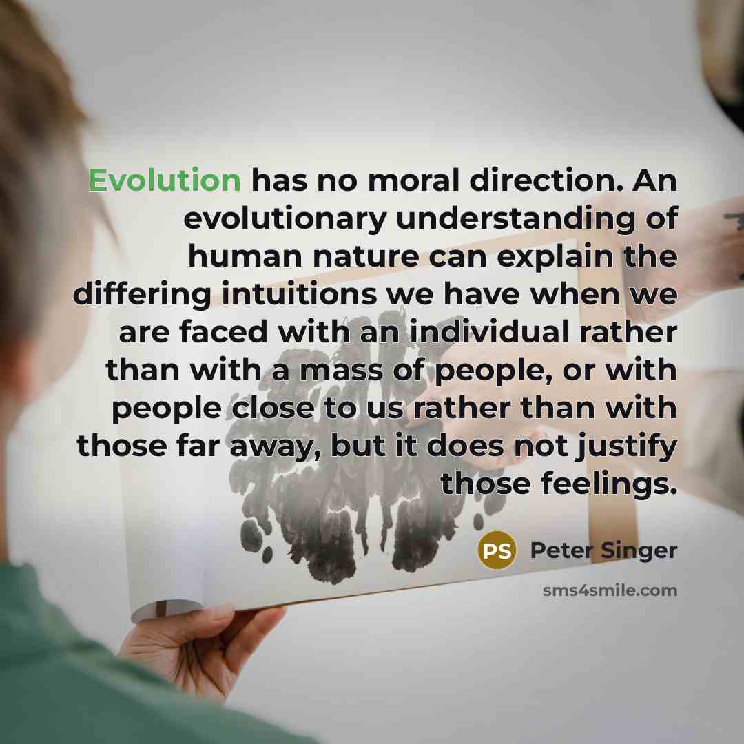 “Evolution has no moral direction. An evolutionary understanding of human nature can explain the differing intuitions we have when we are faced with an individual rather than with a mass of people, or with people close to us rather than with those far away, but it does not justify those feelings.” quote by Peter Singer